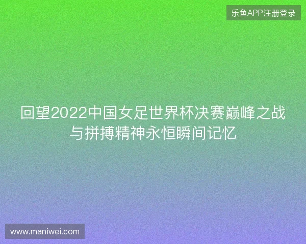 回望2022中国女足世界杯决赛巅峰之战与拼搏精神永恒瞬间记忆